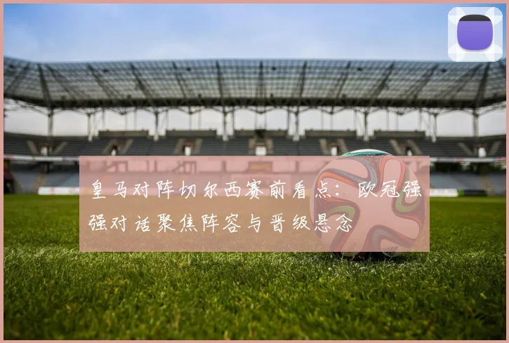 皇马对阵切尔西赛前看点：欧冠强强对话聚焦阵容与晋级悬念