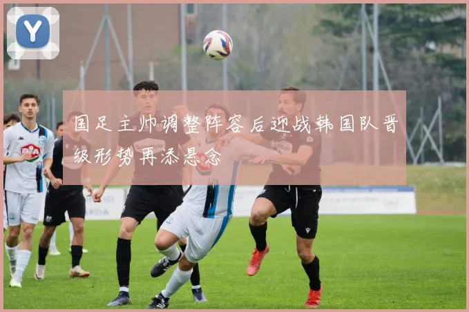 国足主帅调整阵容后迎战韩国队晋级形势再添悬念