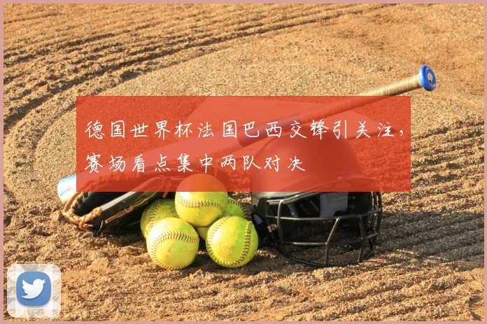 德国世界杯法国巴西交锋引关注，赛场看点集中两队对决