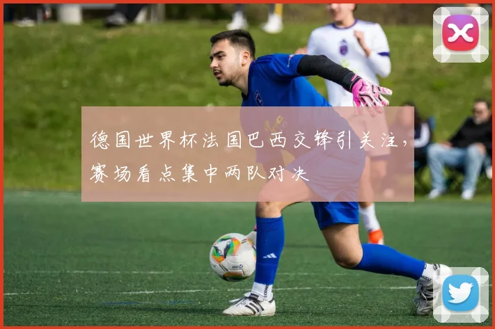 德国世界杯法国巴西交锋引关注,赛场看点集中两队对决
