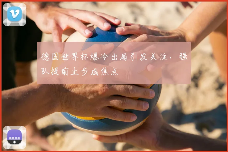 德国世界杯爆冷出局引发关注,强队提前止步成焦点