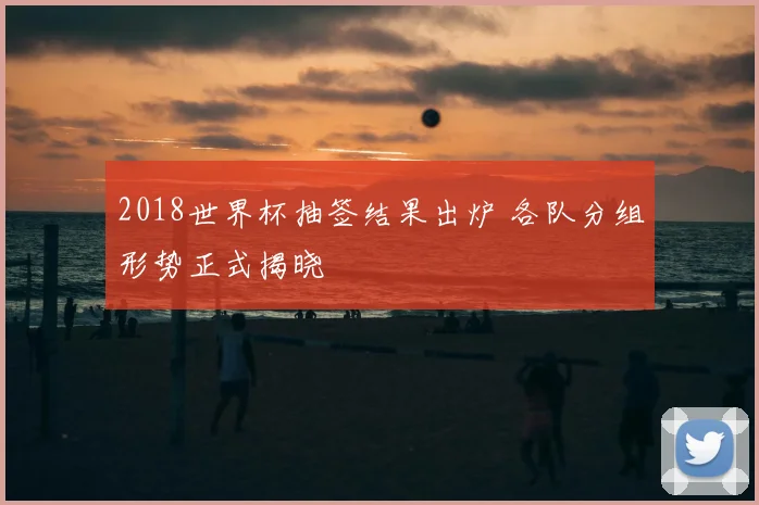 2018世界杯抽签结果出炉 各队分组形势正式揭晓